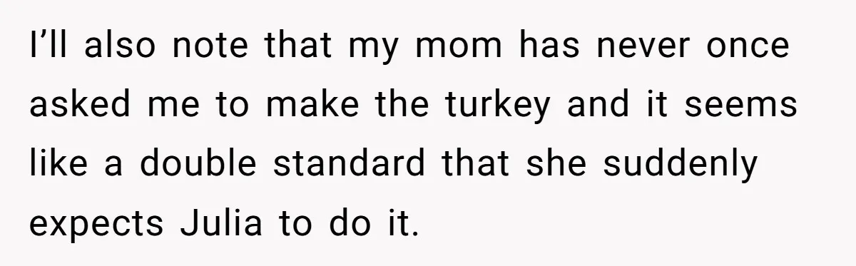 Man Takes His Fiancé And the Turkey After Mom Criticizes Her For Not Cooking I’ll also note that my mom has never once asked me to make the turkey and it seems like a double standard that she suddenly expects Julia to do it.
