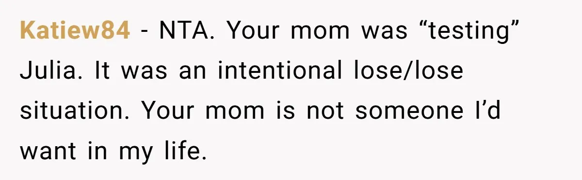 Man Takes His Fiancé And the Turkey After Mom Criticizes Her For Not Cooking Katiew84 − NTA. Your mom was “testing” Julia. It was an intentional lose/lose situation. Your mom is not someone I’d want in my life.