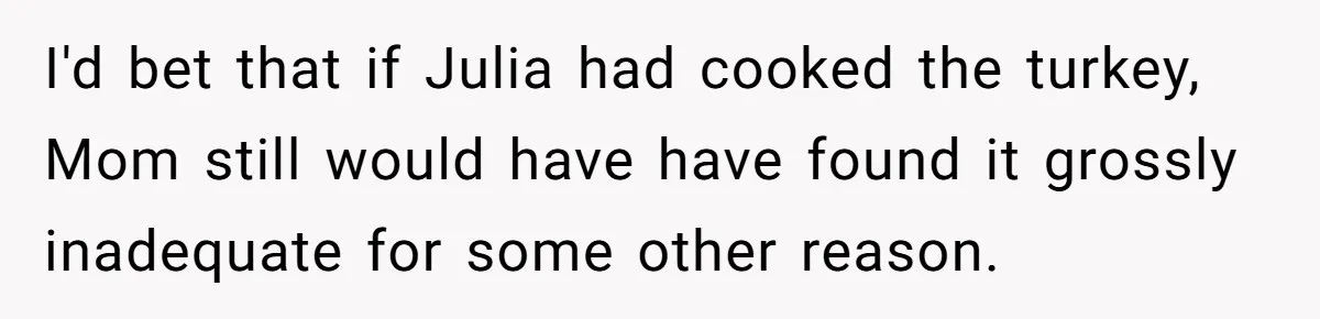 Man Takes His Fiancé And the Turkey After Mom Criticizes Her For Not Cooking I'd bet that if Julia had cooked the turkey, Mom still would have have found it grossly inadequate for some other reason.