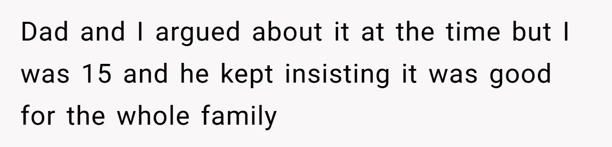 Dad and I argued about it at the time but I was 15 and he kept insisting it was good for the whole family