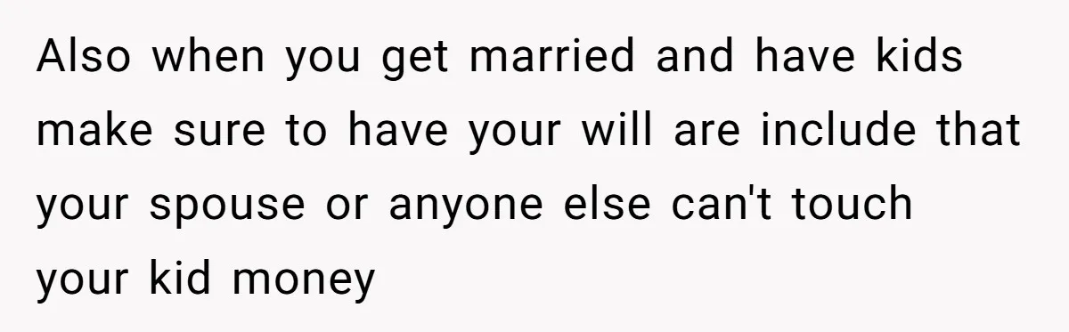 Also when you get married and have kids make sure to have your will are include that your spouse or anyone else can't touch your kid money