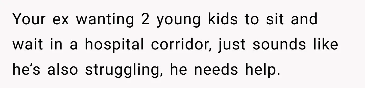 Your ex wanting 2 young kids to sit and wait in a hospital corridor, just sounds like he’s also struggling, he needs help.