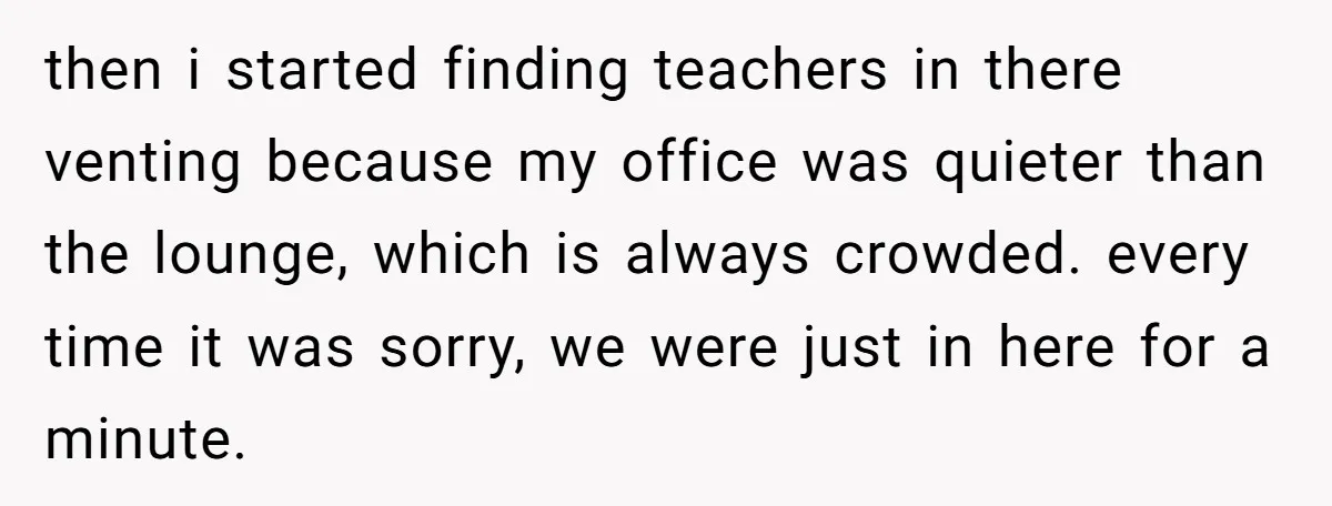 She Locked Her Office After Staff Treated It Like a Break Room, Now They’re Calling Her “Dramatic” then i started finding teachers in there venting because my office was quieter than the lounge, which is always crowded. every time it was sorry, we were just in here...