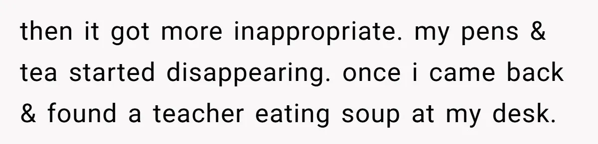 She Locked Her Office After Staff Treated It Like a Break Room, Now They’re Calling Her “Dramatic” then it got more inappropriate. my pens & tea started disappearing. once i came back & found a teacher eating soup at my desk.