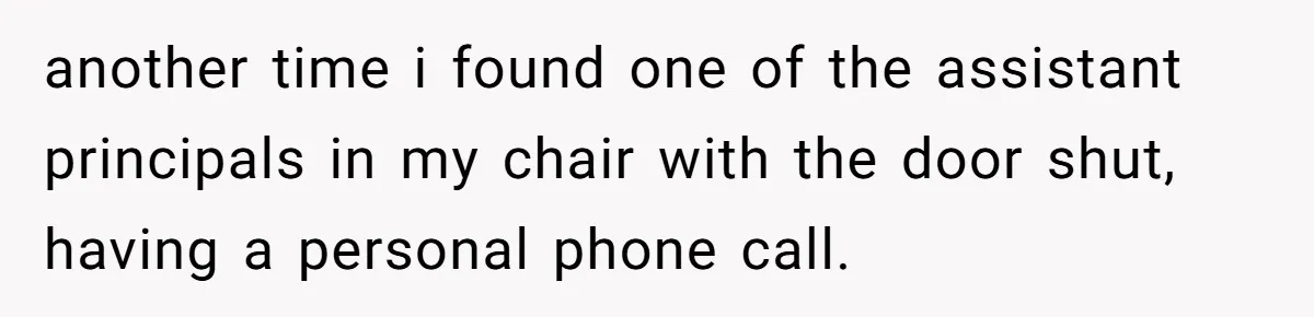 She Locked Her Office After Staff Treated It Like a Break Room, Now They’re Calling Her “Dramatic” another time i found one of the assistant principals in my chair with the door shut, having a personal phone call.