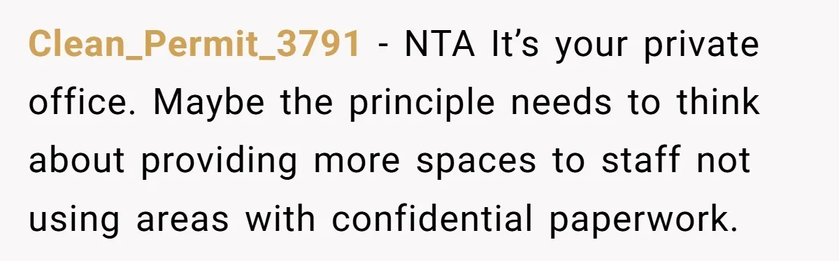 She Locked Her Office After Staff Treated It Like a Break Room, Now They’re Calling Her “Dramatic” Clean_Permit_3791 − NTA It’s your private office. Maybe the principle needs to think about providing more spaces to staff not using areas with confidential paperwork.
