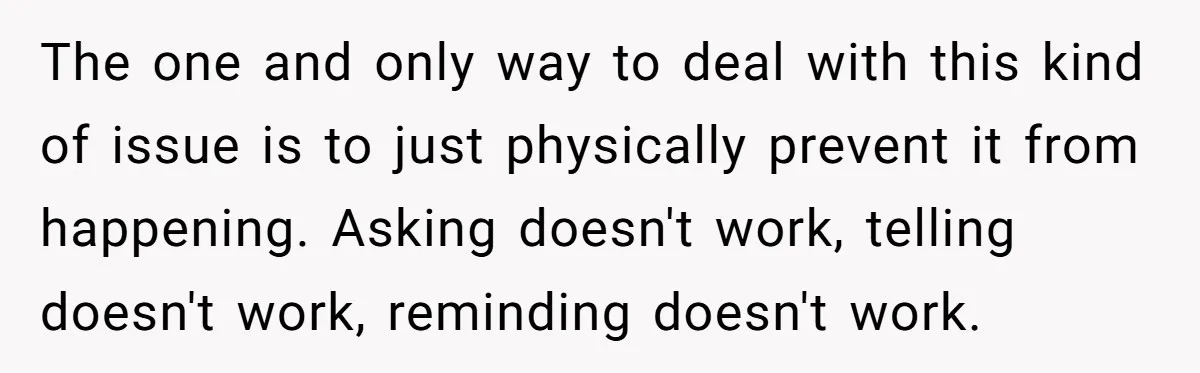 She Locked Her Office After Staff Treated It Like a Break Room, Now They’re Calling Her “Dramatic” The one and only way to deal with this kind of issue is to just physically prevent it from happening. Asking doesn't work, telling doesn't work, reminding doesn't work.