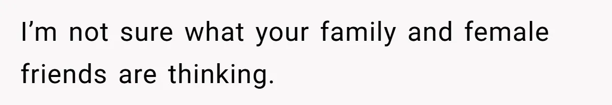 I’m not sure what your family and female friends are thinking.