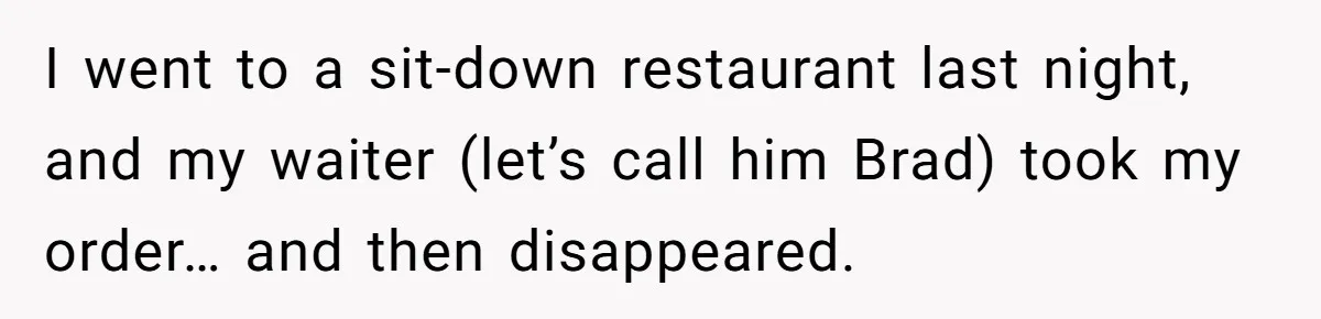 Woman Refuses To Tip Waiter Who Disappears After Taking Her Order, Now Her Friends Are Mad I went to a sit-down restaurant last night, and my waiter (let’s call him Brad) took my order… and then disappeared.