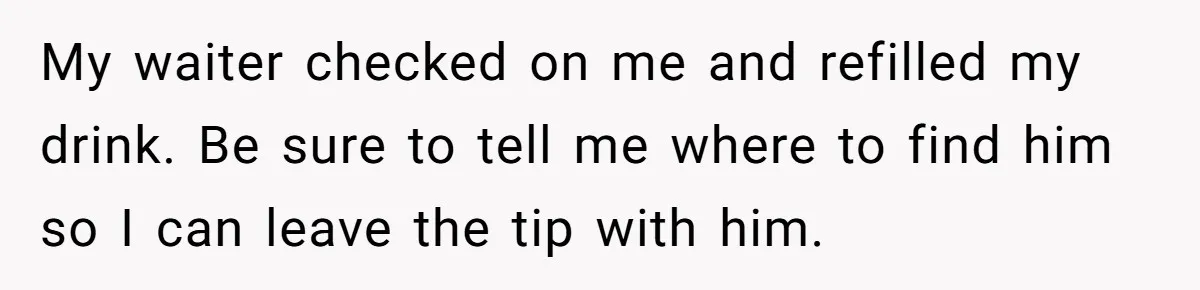 Woman Refuses To Tip Waiter Who Disappears After Taking Her Order, Now Her Friends Are Mad My waiter checked on me and refilled my drink. Be sure to tell me where to find him so I can leave the tip with him.