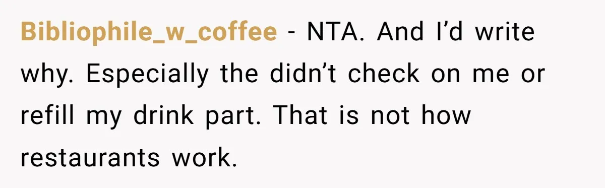 Woman Refuses To Tip Waiter Who Disappears After Taking Her Order, Now Her Friends Are Mad Bibliophile_w_coffee − NTA. And I’d write why. Especially the didn’t check on me or refill my drink part. That is not how restaurants work.