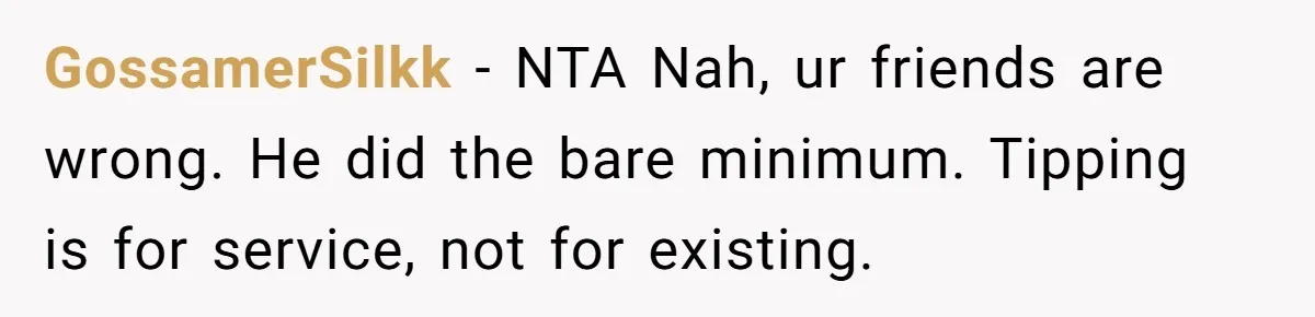 Woman Refuses To Tip Waiter Who Disappears After Taking Her Order, Now Her Friends Are Mad GossamerSilkk − NTA Nah, ur friends are wrong. He did the bare minimum. Tipping is for service, not for existing.