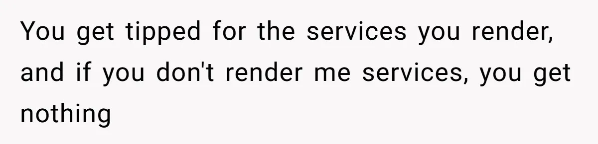 Woman Refuses To Tip Waiter Who Disappears After Taking Her Order, Now Her Friends Are Mad You get tipped for the services you render, and if you don't render me services, you get nothing