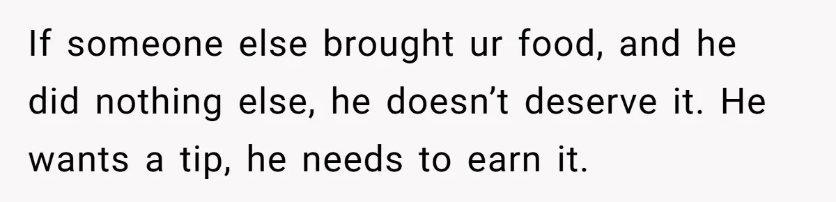 Woman Refuses To Tip Waiter Who Disappears After Taking Her Order, Now Her Friends Are Mad If someone else brought ur food, and he did nothing else, he doesn’t deserve it. He wants a tip, he needs to earn it.