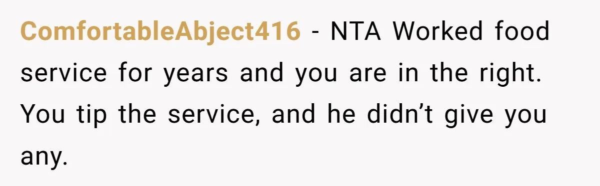Woman Refuses To Tip Waiter Who Disappears After Taking Her Order, Now Her Friends Are Mad ComfortableAbject416 − NTA Worked food service for years and you are in the right. You tip the service, and he didn’t give you any.