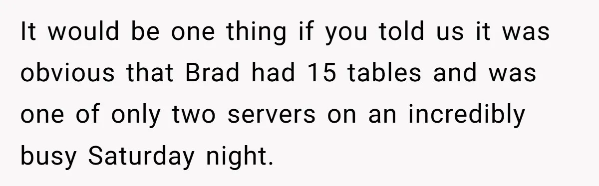 Woman Refuses To Tip Waiter Who Disappears After Taking Her Order, Now Her Friends Are Mad It would be one thing if you told us it was obvious that Brad had 15 tables and was one of only two servers on an incredibly busy Saturday night.
