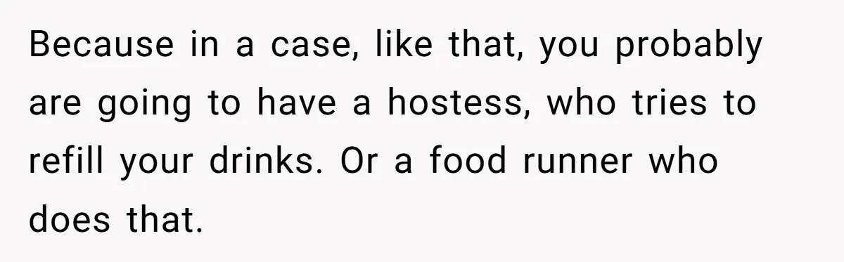 Woman Refuses To Tip Waiter Who Disappears After Taking Her Order, Now Her Friends Are Mad Because in a case, like that, you probably are going to have a hostess, who tries to refill your drinks. Or a food runner who does that.