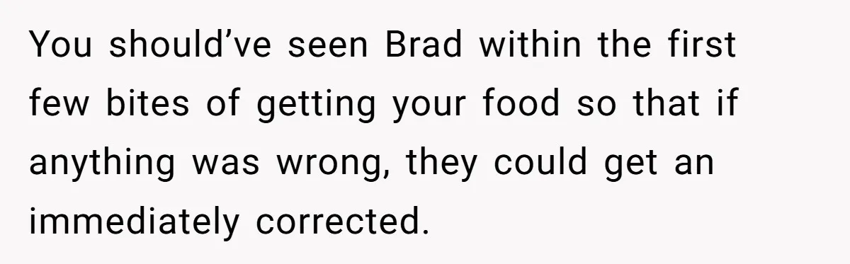 Woman Refuses To Tip Waiter Who Disappears After Taking Her Order, Now Her Friends Are Mad You should’ve seen Brad within the first few bites of getting your food so that if anything was wrong, they could get an immediately corrected.