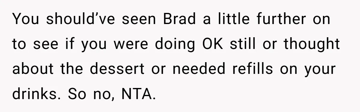 Woman Refuses To Tip Waiter Who Disappears After Taking Her Order, Now Her Friends Are Mad You should’ve seen Brad a little further on to see if you were doing OK still or thought about the dessert or needed refills on your drinks. So no, NTA.