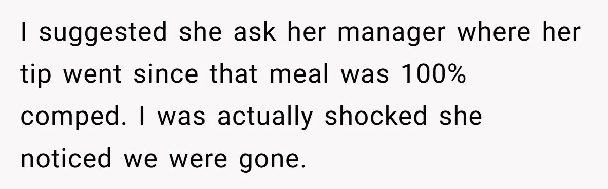 Woman Refuses To Tip Waiter Who Disappears After Taking Her Order, Now Her Friends Are Mad I suggested she ask her manager where her tip went since that meal was 100% comped. I was actually shocked she noticed we were gone.