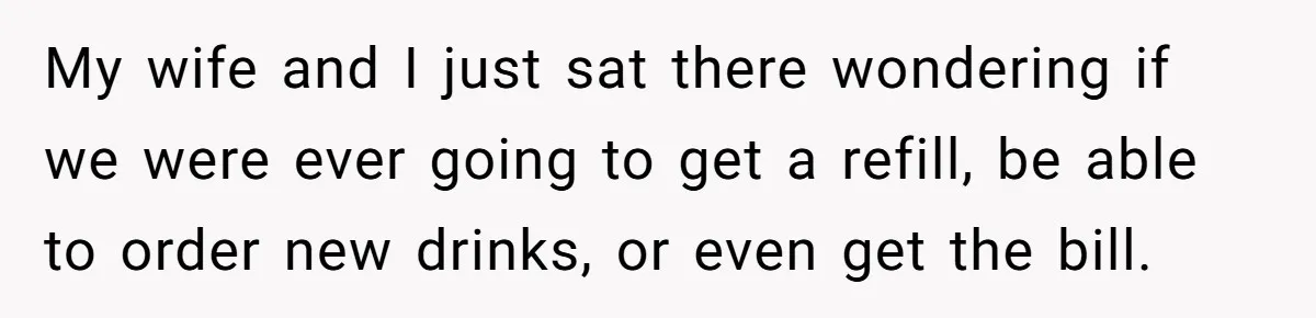 Woman Refuses To Tip Waiter Who Disappears After Taking Her Order, Now Her Friends Are Mad My wife and I just sat there wondering if we were ever going to get a refill, be able to order new drinks, or even get the bill.