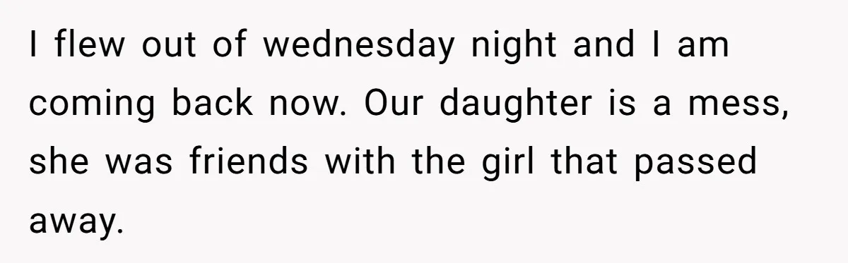 He Told His Wife She Failed as a Parent When She Refused to Take Their Daughter to a Funeral, and Now Their Marriage Is on Edge I flew out of wednesday night and I am coming back now. Our daughter is a mess, she was friends with the girl that passed away.