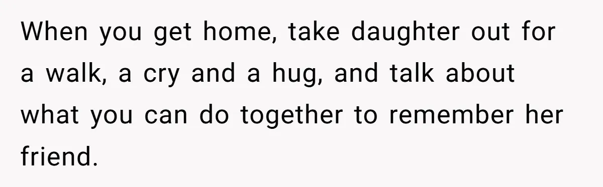 He Told His Wife She Failed as a Parent When She Refused to Take Their Daughter to a Funeral, and Now Their Marriage Is on Edge When you get home, take daughter out for a walk, a cry and a hug, and talk about what you can do together to remember her friend.