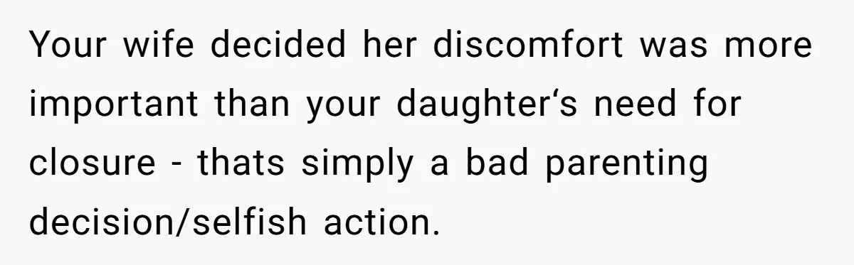 He Told His Wife She Failed as a Parent When She Refused to Take Their Daughter to a Funeral, and Now Their Marriage Is on Edge Your wife decided her discomfort was more important than your daughter‘s need for closure - thats simply a bad parenting decision/selfish action.