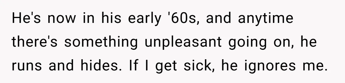He Told His Wife She Failed as a Parent When She Refused to Take Their Daughter to a Funeral, and Now Their Marriage Is on Edge He's now in his early '60s, and anytime there's something unpleasant going on, he runs and hides. If I get sick, he ignores me.