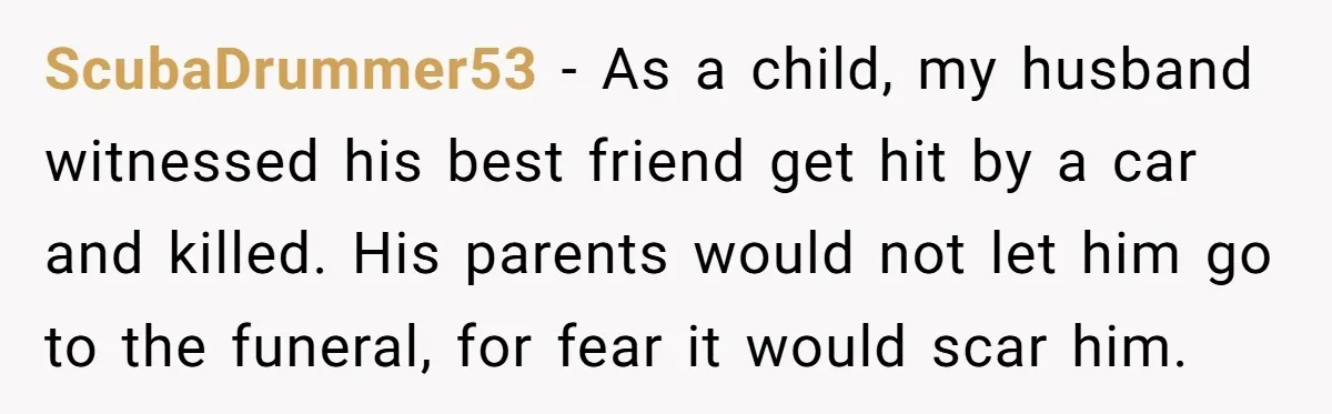 He Told His Wife She Failed as a Parent When She Refused to Take Their Daughter to a Funeral, and Now Their Marriage Is on Edge ScubaDrummer53 − As a child, my husband witnessed his best friend get hit by a car and killed. His parents would not let him go to the funeral, for fear...