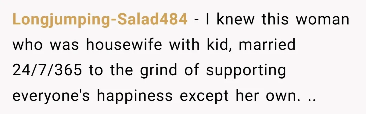 Longjumping-Salad484 − I knew this woman who was housewife with kid, married 24/7/365 to the grind of supporting everyone's happiness except her own. ..