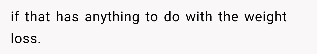 if that has anything to do with the weight loss.