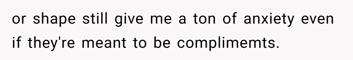 or shape still give me a ton of anxiety even if they're meant to be complimemts.