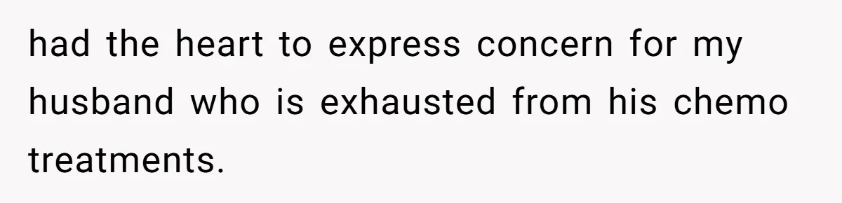 had the heart to express concern for my husband who is exhausted from his chemo treatments.