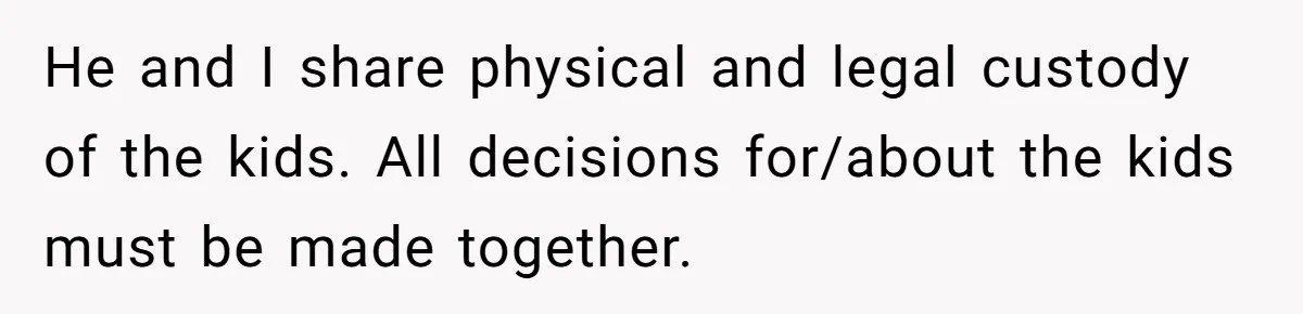 Ex’s New Wife Demands Equal Say In Parenting, Woman Says ‘No’ And Stands Her Ground He and I share physical and legal custody of the kids. All decisions for/about the kids must be made together.