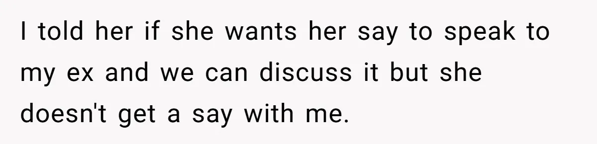 Ex’s New Wife Demands Equal Say In Parenting, Woman Says ‘No’ And Stands Her Ground I told her if she wants her say to speak to my ex and we can discuss it but she doesn't get a say with me.