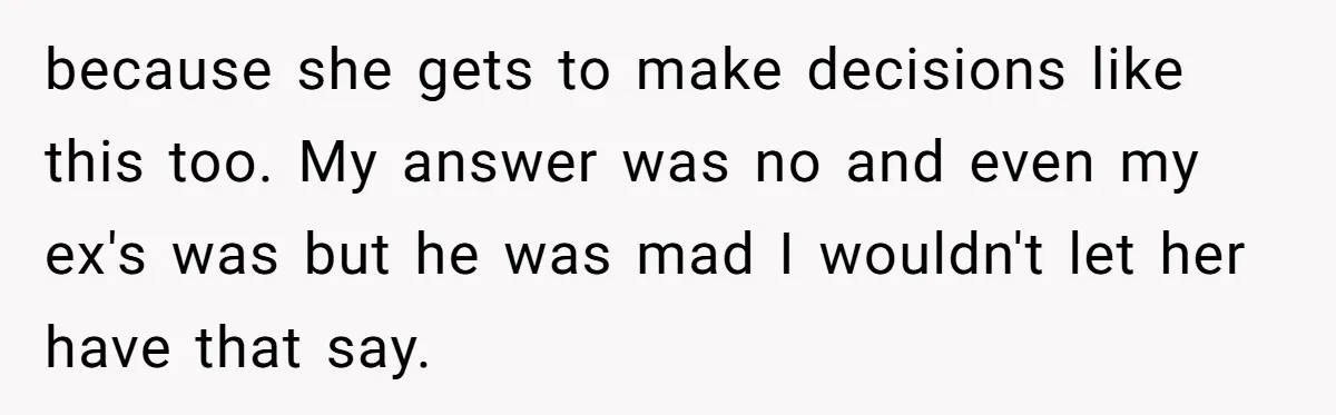 Ex’s New Wife Demands Equal Say In Parenting, Woman Says ‘No’ And Stands Her Ground because she gets to make decisions like this too. My answer was no and even my ex's was but he was mad I wouldn't let her have that say.