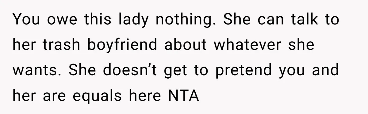 Ex’s New Wife Demands Equal Say In Parenting, Woman Says ‘No’ And Stands Her Ground You owe this lady nothing. She can talk to her trash boyfriend about whatever she wants. She doesn’t get to pretend you and her are equals here NTA
