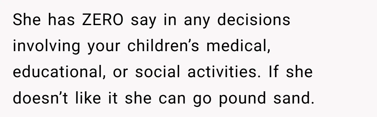 Ex’s New Wife Demands Equal Say In Parenting, Woman Says ‘No’ And Stands Her Ground She has ZERO say in any decisions involving your children’s medical, educational, or social activities. If she doesn’t like it she can go pound sand.