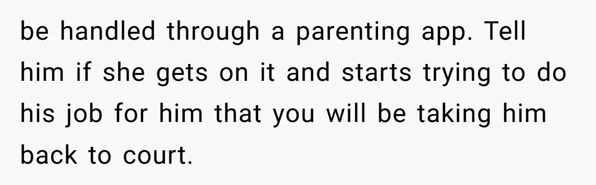 Ex’s New Wife Demands Equal Say In Parenting, Woman Says ‘No’ And Stands Her Ground be handled through a parenting app. Tell him if she gets on it and starts trying to do his job for him that you will be taking him back to...