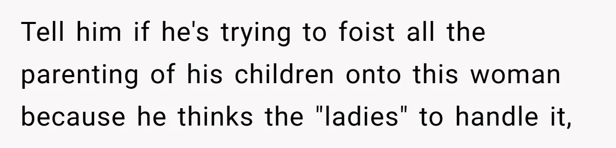 Ex’s New Wife Demands Equal Say In Parenting, Woman Says ‘No’ And Stands Her Ground Tell him if he's trying to foist all the parenting of his children onto this woman because he thinks the "ladies" to handle it,