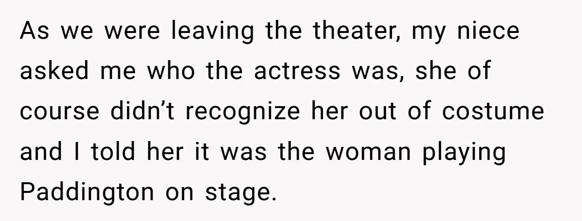 She Told Her Niece Paddington Wasn’t Real, and It Sparked a Family Rift As we were leaving the theater, my niece asked me who the actress was, she of course didn’t recognize her out of costume and I told her it was the...