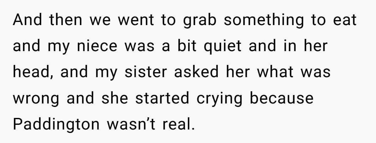 She Told Her Niece Paddington Wasn’t Real, and It Sparked a Family Rift And then we went to grab something to eat and my niece was a bit quiet and in her head, and my sister asked her what was wrong and she...