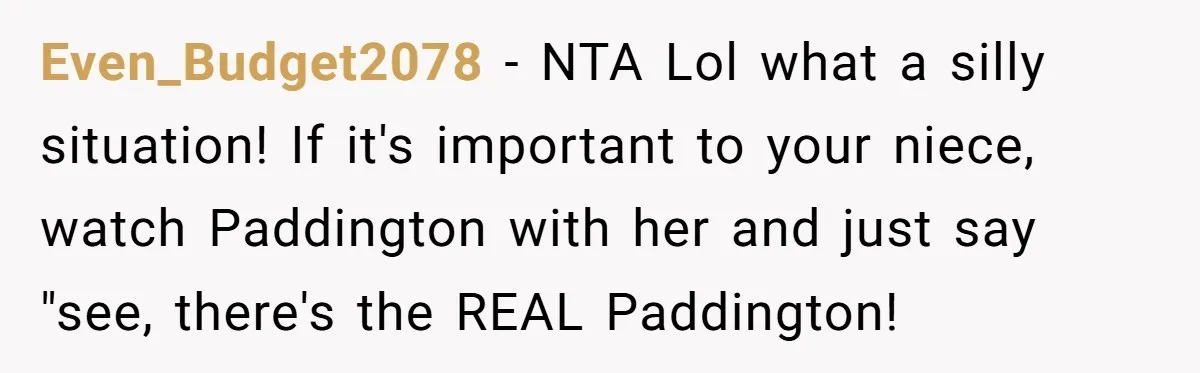 She Told Her Niece Paddington Wasn’t Real, and It Sparked a Family Rift Even_Budget2078 − NTA Lol what a silly situation! If it's important to your niece, watch Paddington with her and just say "see, there's the REAL Paddington!