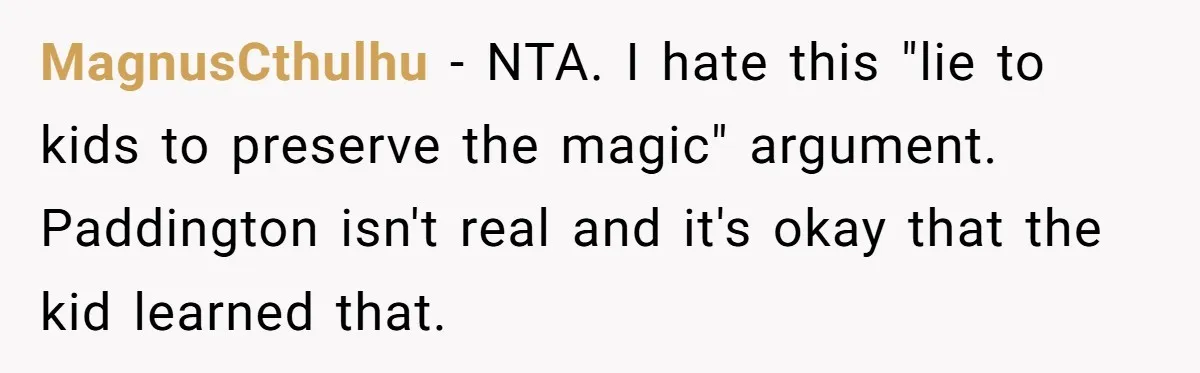 She Told Her Niece Paddington Wasn’t Real, and It Sparked a Family Rift MagnusCthulhu − NTA. I hate this "lie to kids to preserve the magic" argument. Paddington isn't real and it's okay that the kid learned that.