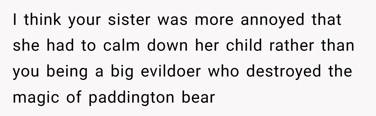 She Told Her Niece Paddington Wasn’t Real, and It Sparked a Family Rift I think your sister was more annoyed that she had to calm down her child rather than you being a big evildoer who destroyed the magic of paddington bear
