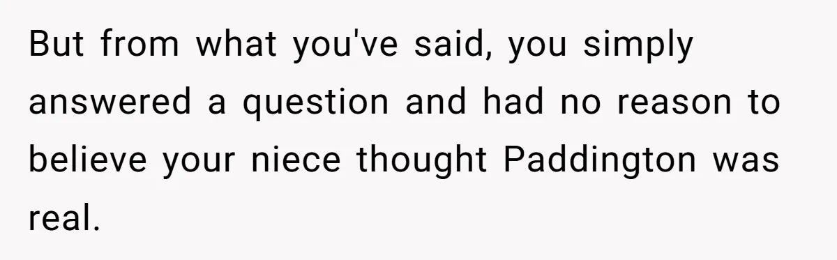 She Told Her Niece Paddington Wasn’t Real, and It Sparked a Family Rift But from what you've said, you simply answered a question and had no reason to believe your niece thought Paddington was real.