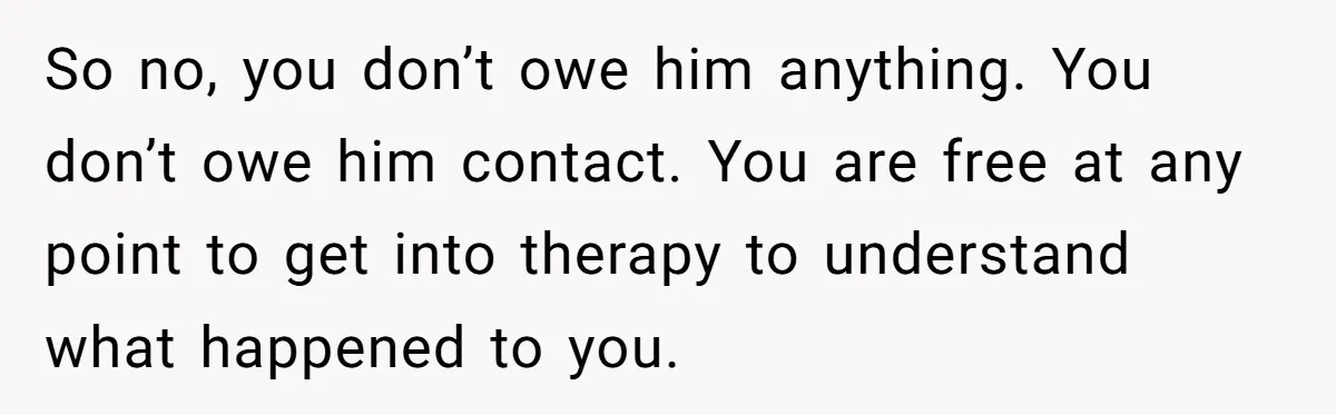 Dad Overlooks Daughter All Her Childhood, Somehow Suddenly Wants Her At Anniversary Party So no, you don’t owe him anything. You don’t owe him contact. You are free at any point to get into therapy to understand what happened to you.