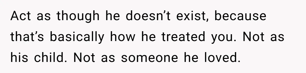 Dad Overlooks Daughter All Her Childhood, Somehow Suddenly Wants Her At Anniversary Party Act as though he doesn’t exist, because that’s basically how he treated you. Not as his child. Not as someone he loved.
