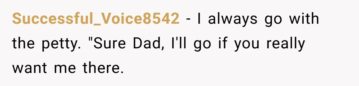 Dad Overlooks Daughter All Her Childhood, Somehow Suddenly Wants Her At Anniversary Party Successful_Voice8542 − I always go with the petty. "Sure Dad, I'll go if you really want me there.